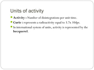 Units of activity
Activity : Number of disintegrations per unit time.
Curie : represents a radioactivity equal to 3.7x 10dps.
In international system of units, activity is represented by the
becquerel.
 