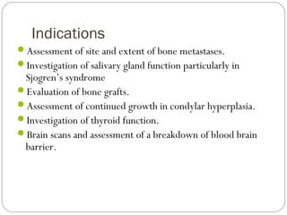 Indications
Assessment of site and extent of bone metastases.
Investigation of salivary gland function particularly in
Sjogren’s syndrome
Evaluation of bone grafts.
Assessment of continued growth in condylar hyperplasia.
Investigation of thyroid function.
Brain scans and assessment of a breakdown of blood brain
barrier.
 