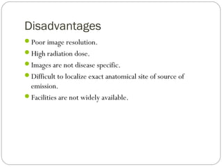 Disadvantages
Poor image resolution.
High radiation dose.
Images are not disease specific.
Difficult to localize exact anatomical site of source of
emission.
Facilities are not widely available.
 