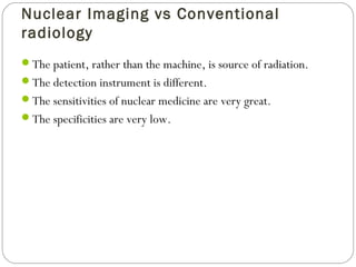 Nuclear Imaging vs Conventional
radiology
The patient, rather than the machine, is source of radiation.
The detection instrument is different.
The sensitivities of nuclear medicine are very great.
The specificities are very low.
 