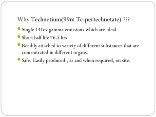 Why Technetium(99m Tc-pertechnetate) ???
Single 141ev gamma emissions which are ideal.
Short half life=6.5 hrs
Readily attached to variety of different substances that are
concentrated in different organs.
Safe, Easily produced , as and when required, on site.
 