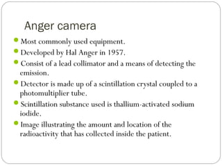 Anger camera
Most commonly used equipment.
Developed by Hal Anger in 1957.
Consist of a lead collimator and a means of detecting the
emission.
Detector is made up of a scintillation crystal coupled to a
photomultiplier tube.
Scintillation substance used is thallium-activated sodium
iodide.
Image illustrating the amount and location of the
radioactivity that has collected inside the patient.
 