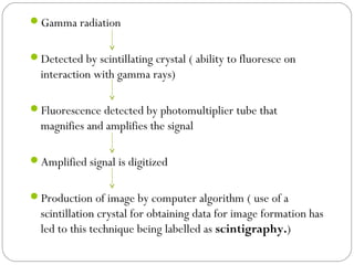 Gamma radiation
Detected by scintillating crystal ( ability to fluoresce on
interaction with gamma rays)
Fluorescence detected by photomultiplier tube that
magnifies and amplifies the signal
Amplified signal is digitized
Production of image by computer algorithm ( use of a
scintillation crystal for obtaining data for image formation has
led to this technique being labelled as scintigraphy.)
 