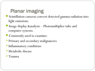 Planar imaging
Scintillation cameras convert detected gamma radiation into
light emissions.
Image display &analysis – Photomultiplier tube and
computer systems.
Commonly used to examine:
Primary and secondary malignancies
Inflammatory conditions
Metabolic disease
Trauma
 