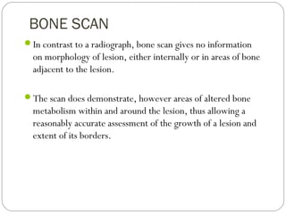 BONE SCAN
In contrast to a radiograph, bone scan gives no information
on morphology of lesion, either internally or in areas of bone
adjacent to the lesion.
The scan does demonstrate, however areas of altered bone
metabolism within and around the lesion, thus allowing a
reasonably accurate assessment of the growth of a lesion and
extent of its borders.
 