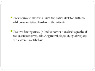 Bone scan also allows to view the entire skeleton with no
additional radiation burden to the patient.
Positive findings usually lead to conventional radiographs of
the suspicious areas, allowing morphologic study of regions
with altered metabolism.
 