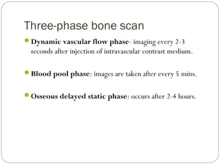 Three-phase bone scan
Dynamic vascular flow phase- imaging every 2-3
seconds after injection of intravascular contrast medium.
Blood pool phase: images are taken after every 5 mins.
Osseous delayed static phase: occurs after 2-4 hours.
 