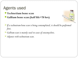 Agents used
Technetium bone scan
Gallium bone scan (half life=78 hrs)
 If a technetium bone scan is being contemplated, it should be performed
first.
 Gallium scan is mainly used in cases of osteomyelitis.
 Adjunct with technetium scan.
 
