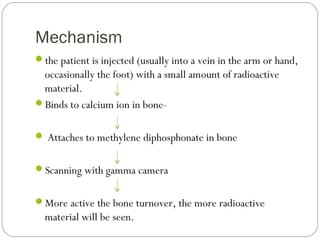 Mechanism
the patient is injected (usually into a vein in the arm or hand,
occasionally the foot) with a small amount of radioactive
material.
Binds to calcium ion in bone-
 Attaches to methylene diphosphonate in bone
Scanning with gamma camera
More active the bone turnover, the more radioactive
material will be seen.
 