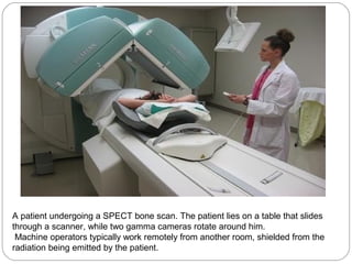 A patient undergoing a SPECT bone scan. The patient lies on a table that slides
through a scanner, while two gamma cameras rotate around him.
Machine operators typically work remotely from another room, shielded from the
radiation being emitted by the patient.
 