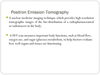 Positron Emission Tomography
A nuclear medicine imaging technique which provides high resolution
tomographic images of the bio-distribution of a radiopharmaceutical
or radiotracers in the body.
 A PET scan measures important body functions, such as blood flow,
oxygen use, and sugar (glucose) metabolism, to help doctors evaluate
how well organs and tissues are functioning.
 