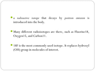 a radioactive isotope that decays by positron emission is
introduced into the body.
Many different radioisotopes are there, such as Fluorine18,
Oxygen15, and Carbon11.
18F is the most commonly used isotope. It replaces hydroxyl
(OH) group in molecules of interest.
 