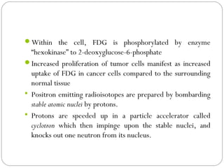Within the cell, FDG is phosphorylated by enzyme
“hexokinase” to 2-deoxyglucose-6-phosphate
Increased proliferation of tumor cells manifest as increased
uptake of FDG in cancer cells compared to the surrounding
normal tissue
 Positron emitting radioisotopes are prepared by bombarding
stable atomic nuclei by protons.
 Protons are speeded up in a particle accelerator called
cyclotron which then impinge upon the stable nuclei, and
knocks out one neutron from its nucleus.
 
