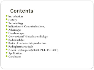 Contents
Introduction
History
Terminology
Indications & Contraindications.
Advantages
Disadvantages
Conventional VS nuclear radiology
Radionuclides
Basics of radionuclide production
Radiopharmaceuticals
Newer techniques (SPECT,PET, PET-CT )
Applications
Conclusion
 