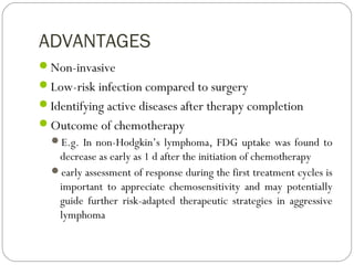 ADVANTAGES
Non-invasive
Low-risk infection compared to surgery
Identifying active diseases after therapy completion
Outcome of chemotherapy
E.g. In non-Hodgkin’s lymphoma, FDG uptake was found to
decrease as early as 1 d after the initiation of chemotherapy
early assessment of response during the first treatment cycles is
important to appreciate chemosensitivity and may potentially
guide further risk-adapted therapeutic strategies in aggressive
lymphoma
 