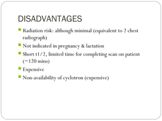 DISADVANTAGES
Radiation risk: although minimal (equivalent to 2 chest
radiograph)
Not indicated in pregnancy & lactation
Short t1/2, limited time for completing scan on patient
(~120 mins)
Expensive
Non-availability of cyclotron (expensive)
 