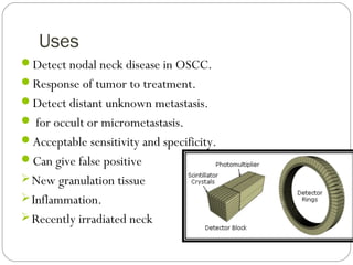 Uses
Detect nodal neck disease in OSCC.
Response of tumor to treatment.
Detect distant unknown metastasis.
 for occult or micrometastasis.
Acceptable sensitivity and specificity.
Can give false positive
New granulation tissue
Inflammation.
Recently irradiated neck
 
