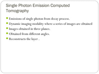 Single Photon Emission Computed
Tomography
Emissions of single photon from decay process.
Dynamic imaging modality where a series of images are obtained
Images obtained in three planes.
Obtained from different angles.
Reconstructs the layer .
 