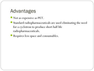 Advantages
Not as expensive as PET.
Standard radiopharmaceuticals are used eliminating the need
for a cyclotron to produce short half life
radiopharmaceuticals.
Requires less space and consumables.
 