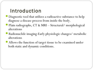 Introduction
Diagnostic tool that utilizes a radioactive substance to help
diagnose a disease process from inside the body.
Plain radiographs, CT & MRI – Structural/ morphological
alterations
Radionuclide imaging-Early physiologic changes/ metabolic
alterations
Allows the function of target tissue to be examined under
both static and dynamic conditions.
 