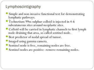 Lymphoscintigraphy
Simple and non-invasive functional test for demonstrating
lymphatic pathways.
Technetium 99m sulphur colloid is injected in 4-6
subcutaneous sites around neoplastic sites.
Colloid will be carried in lymphatic channels to first lymph
node draining that area, so called sentinel node.
Best predictor of nodal spread of tumor.
Imaged using gamma camera.
Sentinel node is free, remaining nodes are free.
Sentinel nodes are positive- remove remaining nodes.
 