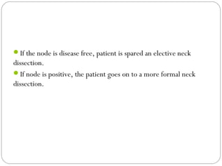 If the node is disease free, patient is spared an elective neck
dissection.
If node is positive, the patient goes on to a more formal neck
dissection.
 