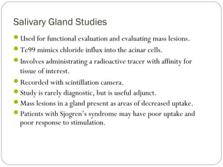 Salivary Gland Studies
Used for functional evaluation and evaluating mass lesions.
Te99 mimics chloride influx into the acinar cells.
Involves administrating a radioactive tracer with affinity for
tissue of interest.
Recorded with scintillation camera.
Study is rarely diagnostic, but is useful adjunct.
Mass lesions in a gland present as areas of decreased uptake.
Patients with Sjogren’s syndrome may have poor uptake and
poor response to stimulation.
 
