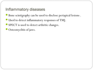 Inflammatory diseases
Bone scintigraphy can be used to disclose periapical lesions .
Used to detect inflammatory responses of TMJ.
SPECT is used to detect arthritic changes.
Osteomyelitis of jaws.
 