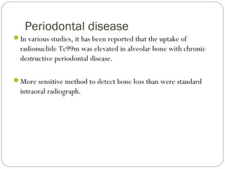 Periodontal disease
In various studies, it has been reported that the uptake of
radionuclide Tc99m was elevated in alveolar bone with chronic
destructive periodontal disease.
More sensitive method to detect bone loss than were standard
intraoral radiograph.
 