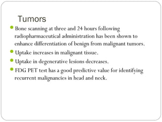 Tumors
Bone scanning at three and 24 hours following
radiopharmaceutical administration has been shown to
enhance differentiation of benign from malignant tumors.
Uptake increases in malignant tissue.
Uptake in degenerative lesions decreases.
FDG PET test has a good predictive value for identifying
recurrent malignancies in head and neck.
 