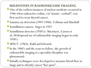 MILESTONES IN RADIONUCLIDE IMAGING
One of the earliest instances of nuclear medicine occurred in
1946 when radioactive iodine, via “atomic- cocktail”, was
first used to treat thyroid cancer.
Gamma ray detection (1947-1948)- Coltman and Marshall
Scintillation camera- Anger in 1957
Scintillation detector (1950’s)- Macintyre, Cassen et
al.,Widespread use of radionuclide imaging began in early
1950’s.
SPECT- (1963)- Kuhl and Edwards
In the 1960’s and the years to follow, the growth of
radionuclide imaging as a speciality discipline was
phenomenal.
Initially techniques were developed to measure blood flow to
lungs and to identify cancer “hot spots”.
 