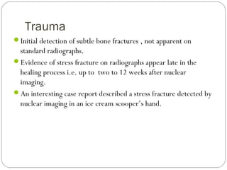 Trauma
Initial detection of subtle bone fractures , not apparent on
standard radiographs.
Evidence of stress fracture on radiographs appear late in the
healing process i.e. up to two to 12 weeks after nuclear
imaging.
An interesting case report described a stress fracture detected by
nuclear imaging in an ice cream scooper’s hand.
 