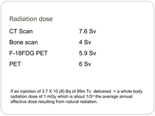 Radiation dose
CT Scan 7.6 Sv
Bone scan 4 Sv
F-18FDG PET 5.9 Sv
PET 6 Sv
If an injection of 3.7 X 10 (8) Bq of 99m Tc delivered = a whole body
radiation dose of 1 mGy which is about 1/3rd
the average annual
effective dose resulting from natural radiation.
 