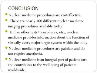 CONCLUSION
Nuclear medicine procedures are costeffective.
 There are nearly 100 different nuclear medicine
imaging procedures available today.
 Unlike other tests/procedures, etc., nuclear
medicine provides information about the function of
virtually every major organ system within the body.
Nuclear medicine procedures are painless and do
not require anesthesia.
Nuclear medicine is an integral part of patient care
and contributes to the well being of patients
worldwide.
 