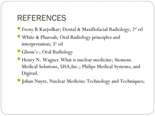 REFERENCES
Freny R Karjodkar; Dental & Maxillofacial Radiology; 2nd
ed
White & Pharoah; Oral Radiology principles and
interpretation; 5th
ed
Ghom’s ; Oral Radiology
Henry N. Wagner.What is nuclear medicine; Siemens
Medical Solutions, USA,Inc.; Philips Medical Systems; and
Digirad.
Johan Nuyts. Nuclear Medicine Technology and Techniques;
 