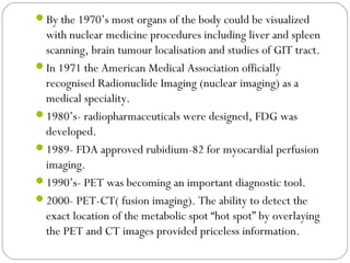 By the 1970’s most organs of the body could be visualized
with nuclear medicine procedures including liver and spleen
scanning, brain tumour localisation and studies of GIT tract.
In 1971 the American Medical Association officially
recognised Radionuclide Imaging (nuclear imaging) as a
medical speciality.
1980’s- radiopharmaceuticals were designed, FDG was
developed.
1989- FDA approved rubidium-82 for myocardial perfusion
imaging.
1990’s- PET was becoming an important diagnostic tool.
2000- PET-CT( fusion imaging). The ability to detect the
exact location of the metabolic spot “hot spot” by overlaying
the PET and CT images provided priceless information.
 