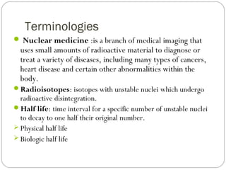 Terminologies
 Nuclear medicine :is a branch of medical imaging that
uses small amounts of radioactive material to diagnose or
treat a variety of diseases, including many types of cancers,
heart disease and certain other abnormalities within the
body.
Radioisotopes: isotopes with unstable nuclei which undergo
radioactive disintegration.
Half life: time interval for a specific number of unstable nuclei
to decay to one half their original number.
 Physical half life
 Biologic half life
 