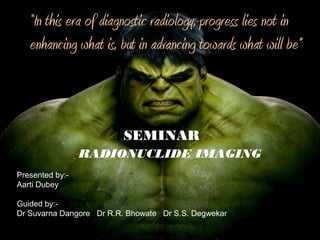 RADIONUCLIDE IMAGING
SEMINAR
Presented by:-
Aarti Dubey
Guided by:-
Dr Suvarna Dangore Dr R.R. Bhowate Dr S.S. Degwekar
“In this era of diagnostic radiology, progress lies not in
enhancing what is, but in advancing towards what will be”
 