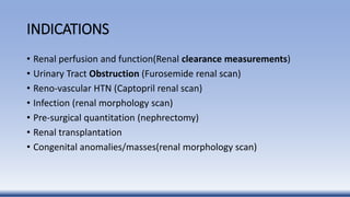 INDICATIONS
• Renal perfusion and function(Renal clearance measurements)
• Urinary Tract Obstruction (Furosemide renal scan)
• Reno-vascular HTN (Captopril renal scan)
• Infection (renal morphology scan)
• Pre-surgical quantitation (nephrectomy)
• Renal transplantation
• Congenital anomalies/masses(renal morphology scan)
 