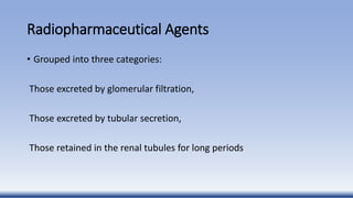 Radiopharmaceutical Agents
• Grouped into three categories:
Those excreted by glomerular filtration,
Those excreted by tubular secretion,
Those retained in the renal tubules for long periods
 