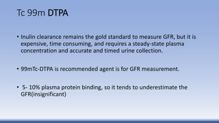 Tc 99m DTPA
• Inulin clearance remains the gold standard to measure GFR, but it is
expensive, time consuming, and requires a steady-state plasma
concentration and accurate and timed urine collection.
• 99mTc-DTPA is recommended agent is for GFR measurement.
• 5- 10% plasma protein binding, so it tends to underestimate the
GFR(insignificant)
 