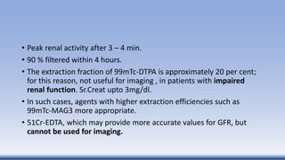 • Peak renal activity after 3 – 4 min.
• 90 % filtered within 4 hours.
• The extraction fraction of 99mTc-DTPA is approximately 20 per cent;
for this reason, not useful for imaging , in patients with impaired
renal function. Sr.Creat upto 3mg/dl.
• In such cases, agents with higher extraction efficiencies such as
99mTc-MAG3 more appropriate.
• 51Cr-EDTA, which may provide more accurate values for GFR, but
cannot be used for imaging.
 