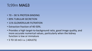 Tc99m MAG3
• 70 – 90 % PROTEIN BINDING
• 89% TUBULAR SECRETION
• 11% GLOMERULAR FILTRATION
• Extraction fraction of 40-50%.
• Provides a high target-to-background ratio, good image quality, and
more accurate numerical values, particularly when the kidney
function is low or immature
• 5 TO 10 mCi i.v. ( ADULTS)
 