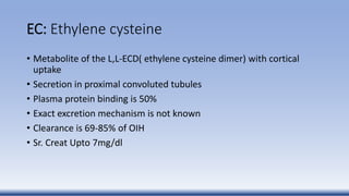 EC: Ethylene cysteine
• Metabolite of the L,L-ECD( ethylene cysteine dimer) with cortical
uptake
• Secretion in proximal convoluted tubules
• Plasma protein binding is 50%
• Exact excretion mechanism is not known
• Clearance is 69-85% of OIH
• Sr. Creat Upto 7mg/dl
 