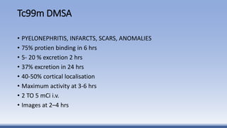 Tc99m DMSA
• PYELONEPHRITIS, INFARCTS, SCARS, ANOMALIES
• 75% protien binding in 6 hrs
• 5- 20 % excretion 2 hrs
• 37% excretion in 24 hrs
• 40-50% cortical localisation
• Maximum activity at 3-6 hrs
• 2 TO 5 mCi i.v.
• Images at 2–4 hrs
 