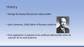 History
• George de Hevesy Discovered radionuclides
• John Lawrence, 1936 Father of Nuclear medicine
• First application in patients of an artificial radionuclide when he
used ph-32 to treat leukemia
 