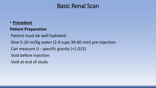 Basic Renal Scan
• Procedure
Patient Preparation
Patient must be well hydrated
Give 5-10 ml/kg water (2-4 cups 30-60 min) pre-injection
Can measure U - specific gravity (<1.015)
Void before injection
Void at end of study
 