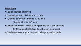 Acquisition
• Supine position preferred
• Flow (angiogram) : 2-3 sec / fr x 1 min
• Dynamic: 15-30 sec / frame x 20-30 min
(display @ 1-3 min/frame)
• Obtain a 30-60 sec. image over injection site at end of study
(if infiltration >0.5% dose do not report clearance)
• Obtain post-void supine image of kidneys at end of study
 