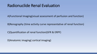Radionuclide Renal Evaluation
A)Functional Imaging(visual assessment of perfusion and function)
B)Renography (time activity curve representative of renal function)
C)Quantification of renal function(GFR & ERPF)
D)Anatomic imaging( cortical imaging)
 