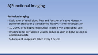 A)Functional Imaging
Perfusion imaging
• Evaluation of renal blood flow and function of native kidneys –
posterior projection ; transplanted kidneys – anterior projection
• 10-20mCi of radiopharmaceutical injected iv in antecubital vein.
• Imaging renal perfusion is usually begun as soon as bolus is seen in
abdominal aorta
• Subsequent images are taken every 1-5 secs
 